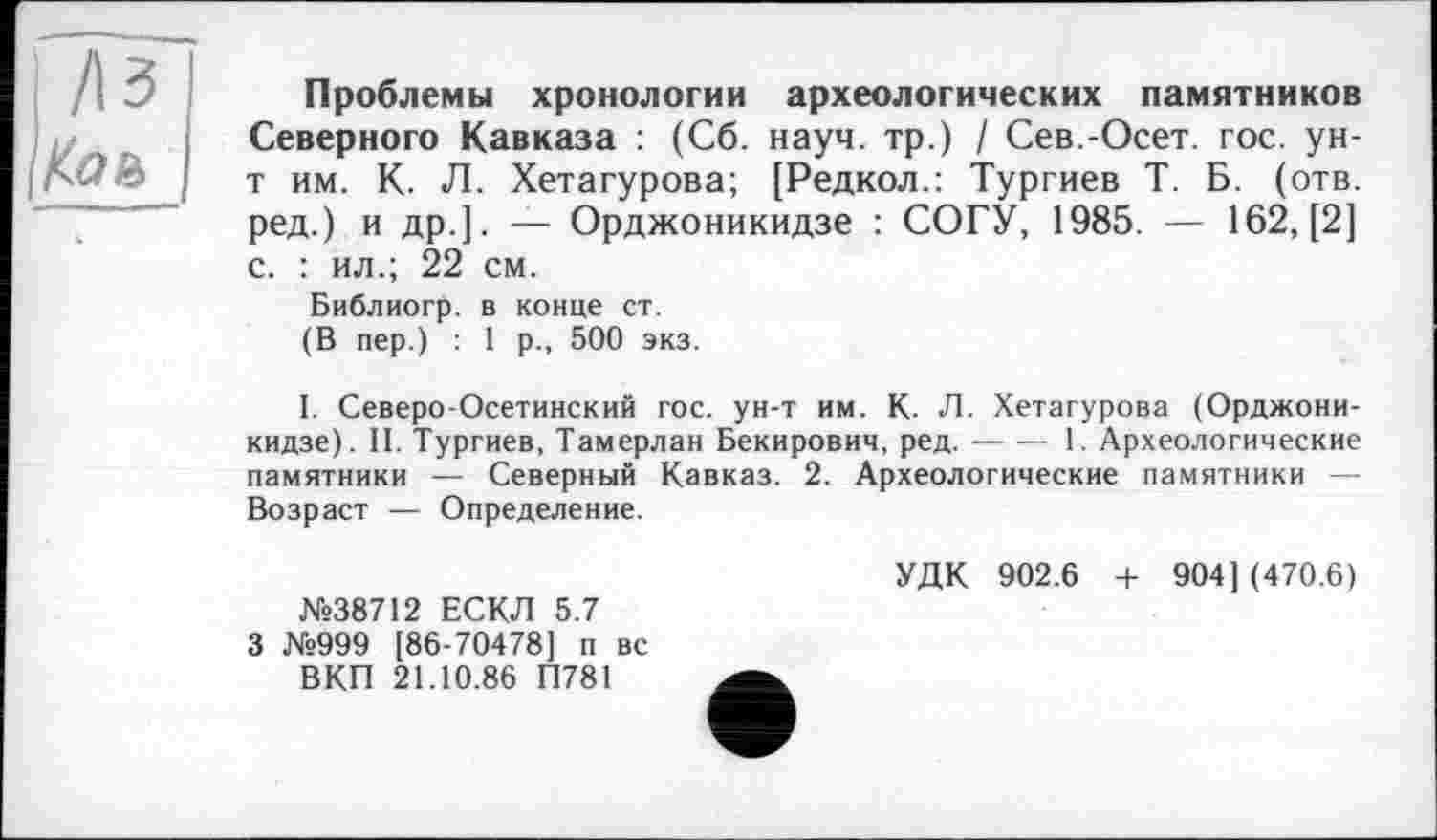 ﻿Проблемы хронологии археологических памятников Северного Кавказа : (Сб. науч, тр.) / Сев.-Осет. гос. ун-т им. К. Л. Хетагурова; [Редкол.: Тургиев Т. Б. (отв. ред.) и др.]. — Орджоникидзе : СОГУ, 1985. — 162, [2] с. : ил.; 22 см.
Библиогр. в конце ст.
(В пер.) : 1 р., 500 экз.
I. Северо-Осетинский гос. ун-т им. К. Л. Хетагурова (Орджоникидзе). II. Тургиев, Тамерлан Бекирович, ред.-1. Археологические
памятники — Северный Кавказ. 2. Археологические памятники — Возраст — Определение.
№38712 ЕСКЛ 5.7 3 №999 [86-70478] п вс ВКП 21.10.86 П781
УДК 902.6 -I- 904] (470.6)